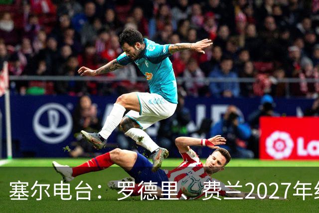 塞尔电台：罗德里、费兰2027年约满，未来方向未定
