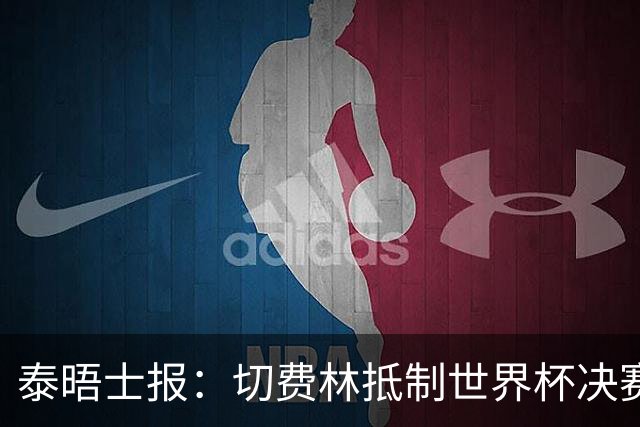 泰晤士报：切费林抵制世界杯决赛，因巴洛贡事件不满国际足联